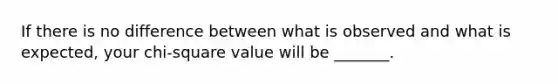 If there is no difference between what is observed and what is expected, your chi-square value will be _______.