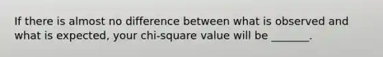 If there is almost no difference between what is observed and what is expected, your chi-square value will be _______.