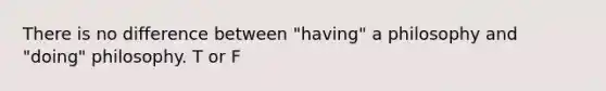 There is no difference between "having" a philosophy and "doing" philosophy. T or F