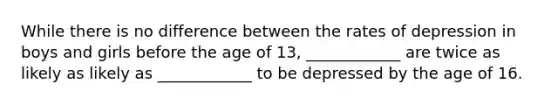 While there is no difference between the rates of depression in boys and girls before the age of 13, ____________ are twice as likely as likely as ____________ to be depressed by the age of 16.