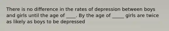 There is no difference in the rates of depression between boys and girls until the age of ____. By the age of _____ girls are twice as likely as boys to be depressed