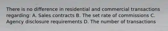 There is no difference in residential and commercial transactions regarding: A. Sales contracts B. The set rate of commissions C. Agency disclosure requirements D. The number of transactions