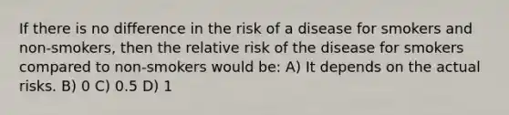 If there is no difference in the risk of a disease for smokers and non-smokers, then the relative risk of the disease for smokers compared to non-smokers would be: A) It depends on the actual risks. B) 0 C) 0.5 D) 1