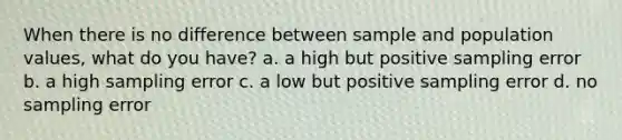 When there is no difference between sample and population values, what do you have? a. a high but positive sampling error b. a high sampling error c. a low but positive sampling error d. no sampling error