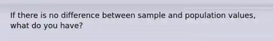 If there is no difference between sample and population values, what do you have?