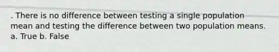 . There is no difference between testing a single population mean and testing the difference between two population means. a. True b. False