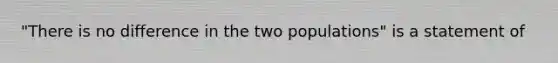 "There is no difference in the two populations" is a statement of