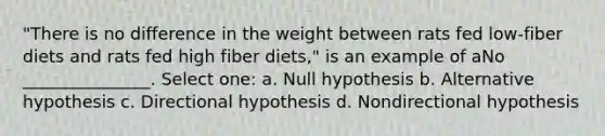 "There is no difference in the weight between rats fed low-fiber diets and rats fed high fiber diets," is an example of aNo _______________. Select one: a. Null hypothesis b. Alternative hypothesis c. Directional hypothesis d. Nondirectional hypothesis