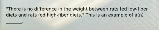 "There is no difference in the weight between rats fed low-fiber diets and rats fed high-fiber diets." This is an example of a(n) _______.