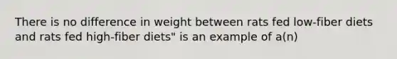 There is no difference in weight between rats fed low-fiber diets and rats fed high-fiber diets" is an example of a(n)