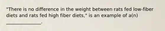 "There is no difference in the weight between rats fed low-fiber diets and rats fed high fiber diets," is an example of a(n) _______________.