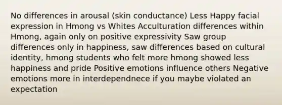 No differences in arousal (skin conductance) Less Happy facial expression in Hmong vs Whites Acculturation differences within Hmong, again only on positive expressivity Saw group differences only in happiness, saw differences based on cultural identity, hmong students who felt more hmong showed less happiness and pride Positive emotions influence others Negative emotions more in interdependnece if you maybe violated an expectation