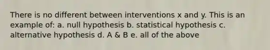 There is no different between interventions x and y. This is an example of: a. null hypothesis b. statistical hypothesis c. alternative hypothesis d. A & B e. all of the above