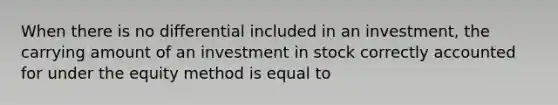 When there is no differential included in an investment, the carrying amount of an investment in stock correctly accounted for under the equity method is equal to