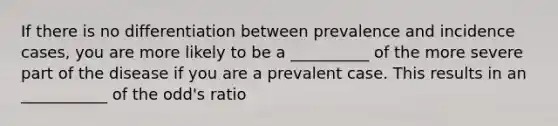 If there is no differentiation between prevalence and incidence cases, you are more likely to be a __________ of the more severe part of the disease if you are a prevalent case. This results in an ___________ of the odd's ratio