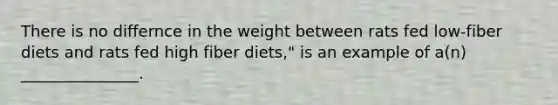 There is no differnce in the weight between rats fed low-fiber diets and rats fed high fiber diets," is an example of a(n) _______________.