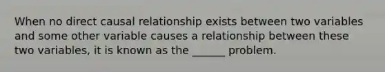 When no direct causal relationship exists between two variables and some other variable causes a relationship between these two variables, it is known as the ______ problem.