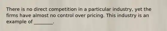 There is no direct competition in a particular industry, yet the firms have almost no control over pricing. This industry is an example of ________.