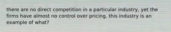 there are no direct competition in a particular industry, yet the firms have almost no control over pricing. this industry is an example of what?