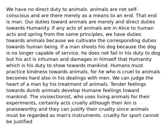 We have no direct duty to animals. animals are not self-conscious and are there merely as a means to an end. That end is man. Our duties toward animals are merely and direct duties towards Humanity. If any acts of animals are in Alice to human acts and spring from the same principles, we have duties towards animals because we cultivate the corresponding duties towards human being. If a man shoots his dog because the dog is no longer capable of service, he does not fail in his duty to dog but his act is inhuman and damages in himself that Humanity which is his duty to show towards mankind. Humans must practice kindness towards animals, for he who is cruel to animals becomes hard also in his dealings with men. We can judge the heart of a man by his treatment of animals. Tender feelings towards dumb animals develop Humane feelings toward mankind. The vivisectionist, who uses living animals for their experiments, certainly acts cruelly although their Ain is praiseworthy and they can justify their cruelty since animals must be regarded as man's instruments. cruelty for sport cannot be justified