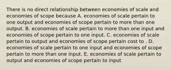 There is no direct relationship between economies of scale and economies of scope because A. economies of scale pertain to one output and economies of scope pertain to more than one output. B. economies of scale pertain to more than one input and economies of scope pertain to one input. C. economies of scale pertain to output and economies of scope pertain cost to . D. economies of scale pertain to one input and economies of scope pertain to more than one input. E. economies of scale pertain to output and economies of scope pertain to input