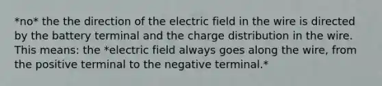 *no* the the direction of the electric field in the wire is directed by the battery terminal and the charge distribution in the wire. This means: the *electric field always goes along the wire, from the positive terminal to the negative terminal.*