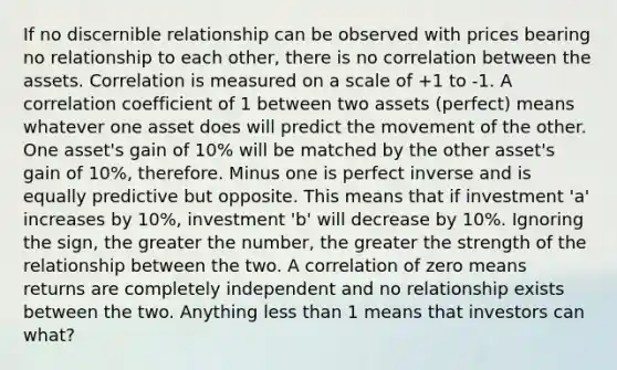 If no discernible relationship can be observed with prices bearing no relationship to each other, there is no correlation between the assets. Correlation is measured on a scale of +1 to -1. A correlation coefficient of 1 between two assets (perfect) means whatever one asset does will predict the movement of the other. One asset's gain of 10% will be matched by the other asset's gain of 10%, therefore. Minus one is perfect inverse and is equally predictive but opposite. This means that if investment 'a' increases by 10%, investment 'b' will decrease by 10%. Ignoring the sign, the greater the number, the greater the strength of the relationship between the two. A correlation of zero means returns are completely independent and no relationship exists between the two. Anything less than 1 means that investors can what?