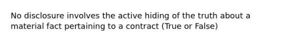 No disclosure involves the active hiding of the truth about a material fact pertaining to a contract (True or False)