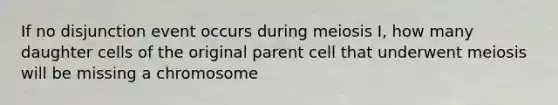 If no disjunction event occurs during meiosis I, how many daughter cells of the original parent cell that underwent meiosis will be missing a chromosome