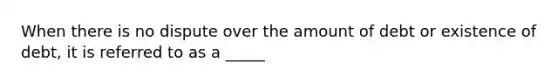 When there is no dispute over the amount of debt or existence of debt, it is referred to as a _____