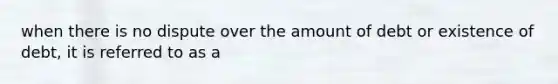 when there is no dispute over the amount of debt or existence of debt, it is referred to as a