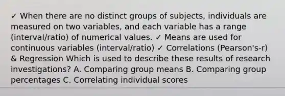 ✓ When there are no distinct groups of subjects, individuals are measured on two variables, and each variable has a range (interval/ratio) of numerical values. ✓ Means are used for continuous variables (interval/ratio) ✓ Correlations (Pearson's-r) & Regression Which is used to describe these results of research investigations? A. Comparing group means B. Comparing group percentages C. Correlating individual scores