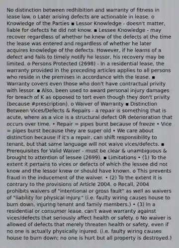 No distinction between redhibition and warranty of fitness in lease law. o Later arising defects are actionable in lease. o Knowledge of the Parties ▪ Lessor Knowledge - doesn't matter, liable for defects he did not know. ▪ Lessee Knowledge - may recover regardless of whether he knew of the defects at the time the lease was entered and regardless of whether he later acquires knowledge of the defects. However, if he learns of a defect and fails to timely notify he lessor, his recovery may be limited. o Persons Protected (2698) - In a residential lease, the warranty provided in the preceding articles applies to all persons who reside in the premises in accordance with the lease. ▪ Warranty covers even those who don't have contractual privity with lessor. ▪ Also, been used to award personal injury damages for breach of K as opposed to tort even though they don't privity (because #prescription). o Waiver of Warranty ▪ Distinction Between Vices/Defects & Repairs - a repair is something that is acute, where as a vice is a structural defect OR deterioration that occurs over time. • Repair = pipes burst because of freeze • Vice = pipes burst because they are super old • We care about distinction because if it's a repair, can shift responsibility to tenant, but that same language will not waive vices/defects. ▪ Prerequisites for Valid Waiver - must be clear & unambiguous & brought to attention of lessee (2699). ▪ Limitations • (1) To the extent it pertains to vices or defects of which the lessee did not know and the lessor knew or should have known. o This prevents fraud in the inducement of the waiver. • (2) To the extent it is contrary to the provisions of Article 2004. o Recall, 2004 prohibits waivers of "intentional or gross fault" as well as waivers of "liability for physical injury." (i.e. faulty wiring causes house to burn down, injuring tenant and family members.) • (3) In a residential or consumer lease, can't wave warranty against vices/defects that seriously affect health or safety. o No waiver is allowed of defects that merely threaten health or safety, even if no one is actually physically injured. (i.e. faulty wiring causes house to burn down; no one is hurt but all property is destroyed.)