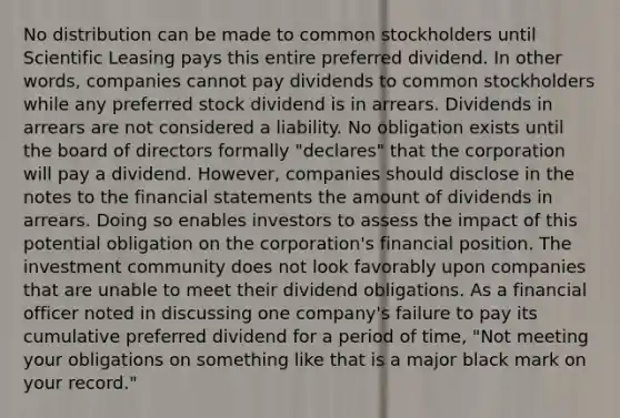 No distribution can be made to common stockholders until Scientific Leasing pays this entire preferred dividend. In other words, companies cannot pay dividends to common stockholders while any preferred stock dividend is in arrears. Dividends in arrears are not considered a liability. No obligation exists until the board of directors formally "declares" that the corporation will pay a dividend. However, companies should disclose in the notes to the financial statements the amount of dividends in arrears. Doing so enables investors to assess the impact of this potential obligation on the corporation's financial position. The investment community does not look favorably upon companies that are unable to meet their dividend obligations. As a financial officer noted in discussing one company's failure to pay its cumulative preferred dividend for a period of time, "Not meeting your obligations on something like that is a major black mark on your record."