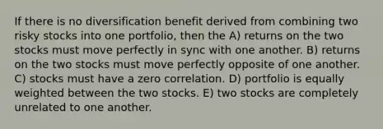 If there is no diversification benefit derived from combining two risky stocks into one portfolio, then the A) returns on the two stocks must move perfectly in sync with one another. B) returns on the two stocks must move perfectly opposite of one another. C) stocks must have a zero correlation. D) portfolio is equally weighted between the two stocks. E) two stocks are completely unrelated to one another.