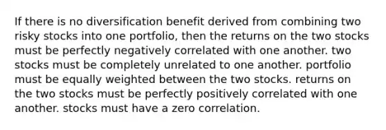 If there is no diversification benefit derived from combining two risky stocks into one portfolio, then the returns on the two stocks must be perfectly negatively correlated with one another. two stocks must be completely unrelated to one another. portfolio must be equally weighted between the two stocks. returns on the two stocks must be perfectly positively correlated with one another. stocks must have a zero correlation.