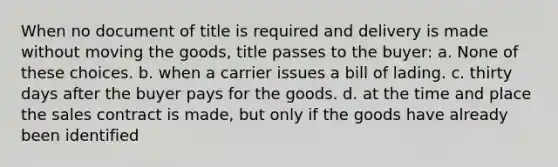 When no document of title is required and delivery is made without moving the goods, title passes to the buyer: a. None of these choices. b. when a carrier issues a bill of lading. c. thirty days after the buyer pays for the goods. d. at the time and place the sales contract is made, but only if the goods have already been identified