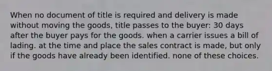 When no document of title is required and delivery is made without moving the goods, title passes to the buyer: 30 days after the buyer pays for the goods. when a carrier issues a bill of lading. at the time and place the sales contract is made, but only if the goods have already been identified. none of these choices.