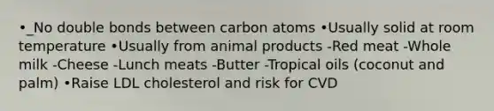 •_No double bonds between carbon atoms •Usually solid at room temperature •Usually from animal products -Red meat -Whole milk -Cheese -Lunch meats -Butter -Tropical oils (coconut and palm) •Raise LDL cholesterol and risk for CVD