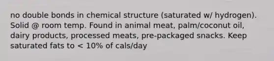 no double bonds in chemical structure (saturated w/ hydrogen). Solid @ room temp. Found in animal meat, palm/coconut oil, dairy products, processed meats, pre-packaged snacks. Keep saturated fats to < 10% of cals/day