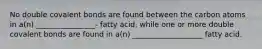 No double covalent bonds are found between the carbon atoms in a(n) ________________- fatty acid, while one or more double covalent bonds are found in a(n) ___________________ fatty acid.
