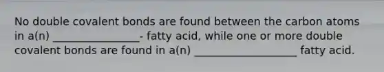 No double covalent bonds are found between the carbon atoms in a(n) ________________- fatty acid, while one or more double covalent bonds are found in a(n) ___________________ fatty acid.