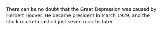 There can be no doubt that the Great Depression was caused by Herbert Hoover. He became president in March 1929, and the stock market crashed just seven months later