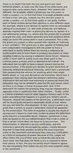 There is no doubt that both the jury and grand jury have immense powers, at least over the lives of the defendants and suspects who come before them. However, their powers are different. For example, where a grand jury has the power to indict a suspect—i.e. to find that there is enough probable cause to have a trial—the jury, instead, has the ultimate power to render a verdict—i.e. to find them guilty or not guilty. Further, both of these entities derive their opinions in very different ways. For example, where a jury derives its opinion from an adversarial setting of a courtroom—i.e. with both prosecutor and defense attorney arguing their case—a grand jury derives its opinion in a non-adversarial setting—i.e. where only the prosecutor is present to argue the case, and where generally only that evidence which helps (or hurts) the prosecution's case is presented. This is why the grand jury system is often quoted tobe capable of "indicting a ham sandwich." The grand jury is also capable of holding their own independent investigations with the power to force a defendant to testify before them by issuing a subpoena ad testificandum and to force them to produce documents or other tangible evidence by issuing a subpoena duces tecum. However, unlike a court room or pretty much any other point in the criminal justice process which is deemed to be"critical", the defendant has no right to have a lawyer present during this process.Further, if the grand jury decides to grant some form of immunity (eithertransactional immunity, which bars a prosecutor from prosecuting the witness for anything which they might testify about, or "use and derivative use"immunity, which bars a prosecutor from relying upon the witness's testimony orany information derived from that testimony to prosecute them) the defendant may not be allowed to plea the 5th and remain silent, as there is no longer a threat of prosecution. And, if the defendant lies before the grandjury they may be charged with a separate crime in additionto their other charges... Finally, unlike a criminal trialwhere most of what happens remains open to the public,everything that happens in a grand jury remains secret... However, despite the powers of the grand jury, a defendant must still be found guilty beyond a reasonable doubt at trial, where the jury will hold the ultimatepower. In fact, a jury's power is so great that a verdict to acquit a defendant maynot be appealed by the prosecution. This form of acquittal is usually the result of aprosecutor's failure to meet their burden to prove the defendant guilty beyond a reasonable doubt; however, sometimes it may even be based on the jury'sdetermination that a law is unfair or that a certain victim does not deserve to beconvicted... This determination is referred to as jury nullification, and this outcome is generally discouraged by judges—mostly because they like to view their position as being the most important entity in the courtroom and because they view jury nullification as a form of usurpation of power. Because of this, judges will often inform the jury of their duty to follow the law (and not much else), but that does not mean a jury is required to follow their advice. In fact, the jury can pretty much choose to ignore the law completely. This makes the jury the most powerful entity in the courtroom.