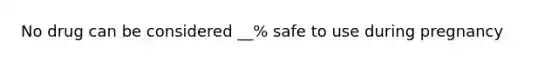 No drug can be considered __% safe to use during pregnancy