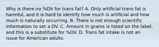 Why is there no %DV for trans fat? A. Only artificial trans fat is harmful, and it is hard to identify how much is artificial and how much is naturally occurring. B. There is not enough scientific information to set a DV. C. Amount in grams is listed on the label, and this is a substitute for %DV. D. Trans fat intake is not an issue for American adults.