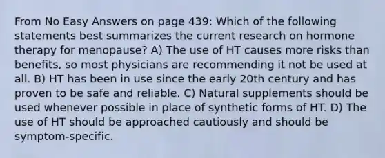 From No Easy Answers on page 439: Which of the following statements best summarizes the current research on hormone therapy for menopause? A) The use of HT causes more risks than benefits, so most physicians are recommending it not be used at all. B) HT has been in use since the early 20th century and has proven to be safe and reliable. C) Natural supplements should be used whenever possible in place of synthetic forms of HT. D) The use of HT should be approached cautiously and should be symptom-specific.