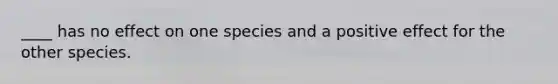 ____ has no effect on one species and a positive effect for the other species.