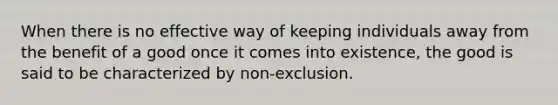 When there is no effective way of keeping individuals away from the benefit of a good once it comes into existence, the good is said to be characterized by non-exclusion.