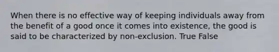 When there is no effective way of keeping individuals away from the benefit of a good once it comes into existence, the good is said to be characterized by non-exclusion. True False